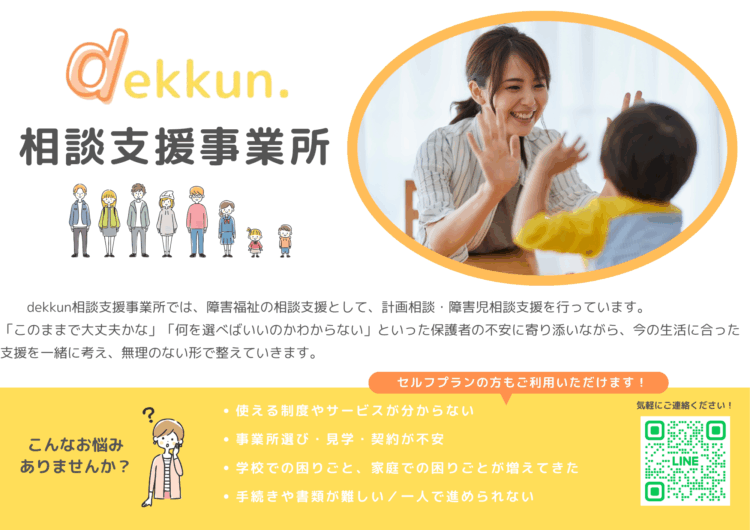 こんなお悩みありませんか 使える制度やサービスが分からない 事業所選び・見学・契約が不安 学校での困りごと、家庭での困りごとが増えてきた 手続きや書類が難しい／一人で進められ　dekkun相談支援事業所では、障害福祉の相談支援として、計画相談・障害児相談支援を行っています。 「このままで大丈夫かな」「何を選べばいいのかわからない」といった保護者の不安に寄り添いながら、今の生活に合った支援を一緒に考え、無理のない形で整えていきます。